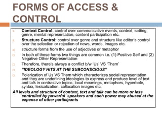 FORMS OF ACCESS &
CONTROL
1. Context Control: control over communicative events, context, setting,
genre, mental representation, content participation etc.
2. Structure Control: control over genre and structure like editor’s control
over the selection or rejection of news, words, images etc.
a) structure forms from the use of adjectives or metaphor
 In both of these forms two things are common i.e. (1) Positive Self and (2)
Negative Other Representation
 Therefore, there’s always a conflict b/w ‘Us’ VS ‘Them’
 “IDEOLOGY HITS AT THE SUBCONSCIOUS”
 Polarization of Us VS Them which characterizes social representation
and they are underlining ideologies to express and produce level of text
and talk in contrastive topics, local meanings, metaphors, hyperbole,
syntax, lexicalization, collocation images etc.
All levels and structure of context, text and talk can be more or less
controlled by powerful speakers and such power may abused at the
expense of other participants
 