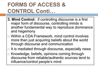 FORMS OF ACCESS &
CONTROL Conti…
3. Mind Control: if controlling discourse is a first
major form of discourse, controlling minds is
another fundamental way to reproduce dominance
and hegemony
 Within a CDA Framework, mind control involves
more than just acquiring beliefs about the world
through discourse and communication
 It is mediated through discourse, especially news
 Knowledge, beliefs, opinions coming through
discourse from reliable/authentic sources tend to
influence/control people’s mind
 
