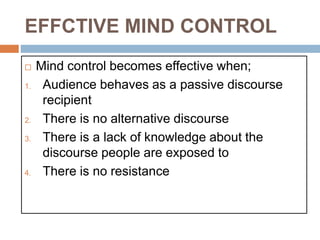 EFFCTIVE MIND CONTROL
 Mind control becomes effective when;
1. Audience behaves as a passive discourse
recipient
2. There is no alternative discourse
3. There is a lack of knowledge about the
discourse people are exposed to
4. There is no resistance
 