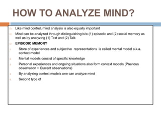 HOW TO ANALYZE MIND?
 Like mind control, mind analysis is also equally important
 Mind can be analyzed through distinguishing b/w (1) episodic and (2) social memory as
well as by analyzing (1) Text and (2) Talk
 EPISODIC MEMORY
1. Store of experiences and subjective representations is called mental model a.k.a.
context model
2. Mental models consist of specific knowledge
3. Personal experiences and ongoing situations also form context models (Previous
observation + Current observations)
4. By analyzing context models one can analyze mind
5. Second type of
 