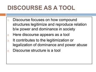 DISCOURSE AS A TOOL
1. Discourse focuses on how compound
structures legitimize and reproduce relation
b/w power and dominance in society
2. Here discourse appears as a tool
3. It contributes to the legitimization or
legalization of dominance and power abuse
4. Discourse structure is a tool
 