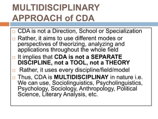 MULTIDISCIPLINARY
APPROACH of CDA
 CDA is not a Direction, School or Specialization
 Rather, it aims to use different modes or
perspectives of theorizing, analyzing and
applications throughout the whole field
 It implies that CDA is not a SEPARATE
DISCIPLINE, not a TOOL, not a THEORY
 Rather, it uses every discipline/field/model
 Thus, CDA is MULTIDISCIPLINAY in nature i.e.
We can use, Sociolinguistics, Psycholinguistics,
Psychology, Sociology, Anthropology, Political
Science, Literary Analysis, etc.
 