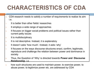 CHARACTERISTICS OF CDA
 CDA research needs to satisfy a number of requirements to realize its aim
i.e.
1. It is better than other fields’ researches
2. It employs a wide range of approaches
3. It focuses on bigger social problems and political issues rather than
current petty issues
4. It is multidisciplinary
5. It is not descriptive. Instead, it is explanatory
6. It doesn’t asks ‘how much’. Instead, it asks ‘why’
7. It focuses on the ways discourse structures enact, confirm, legitimate,
reproduce and challenge the relation between power and dominance in
society
8. Thus, the Question of ‘Why’ is directed towards Power and Discourse
Relationship i.e.
9. how such structures are used to maintain power, to exercise power, to
abuse power, to legitimize power etc. are addressed by CDA
 