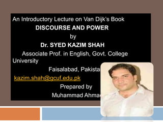 An Introductory Lecture on Van Dijk’s Book
DISCOURSE AND POWER
by
Dr. SYED KAZIM SHAH
Associate Prof. in English, Govt. College
University
Faisalabad, Pakistan
kazim.shah@gcuf.edu.pk
Prepared by
Muhammad Ahmad
 