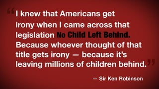 “

I knew that Americans get
irony when I came across that
legislation No Child Left Behind.
Because whoever thought of that
title gets irony — because it’s
leaving millions of children behind.
— Sir Ken Robinson

”

 