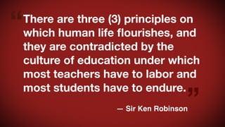 “

There are three (3) principles on
which human life ﬂourishes, and
they are contradicted by the
culture of education under which
most teachers have to labor and
most students have to endure.

”

— Sir Ken Robinson

 