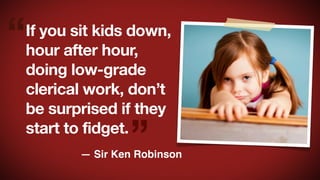 “

If you sit kids down,
hour after hour,
doing low-grade
clerical work, don’t
be surprised if they
start to fidget.

”

— Sir Ken Robinson

 