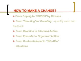  From Coping to ‘VOICES’ by Citizens
 From ‘Shouting’ to ‘Counting’ - quantify voice and
feedback
 From Reaction to Informed Action
 From Episodic to Organized Action
 From Confrontational to “Win-Win”
situations
HOW TO MAKE A CHANGE?
 