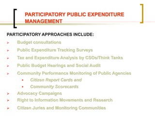 PARTICIPATORY PUBLIC EXPENDITURE
MANAGEMENT
PARTICIPATORY APPROACHES INCLUDE:
 Budget consultations
 Public Expenditure Tracking Surveys
 Tax and Expenditure Analysis by CSOs/Think Tanks
 Public Budget Hearings and Social Audit
 Community Performance Monitoring of Public Agencies
 Citizen Report Cards and
 Community Scorecards
 Advocacy Campaigns
 Right to Information Movements and Research
 Citizen Juries and Monitoring Communities
 