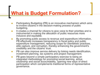 What is Budget Formulation?
 Participatory Budgeting (PB) is an innovative mechanism which aims
to involve citizens in the decision-making process of public
budgeting.
 It creates a channel for citizens to give voice to their priorities and is
instrumental in making the allocation of public resources more
inclusive and equitable.
 By promoting public access to revenue and expenditure information,
PB effectively increases transparency in fiscal policy and public
expenditure management, reducing scope for clientelistic practices,
elite capture, and corruption, thereby enhancing the government's
credibility and the citizens' trust.
 PB can also improve service delivery by linking needs identification,
investment planning, tax systems and project management.
 PB goes beyond a simple participatory exercise to being an
integrated methodology for promoting social learning, active
citizenship and social accountability, opening new ways of direct
participation which complements traditional forms of representative
governance.
 