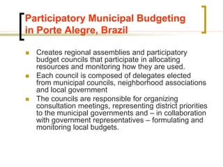 Participatory Municipal Budgeting
in Porte Alegre, Brazil
 Creates regional assemblies and participatory
budget councils that participate in allocating
resources and monitoring how they are used.
 Each council is composed of delegates elected
from municipal councils, neighborhood associations
and local government
 The councils are responsible for organizing
consultation meetings, representing district priorities
to the municipal governments and – in collaboration
with government representatives – formulating and
monitoring local budgets.
 