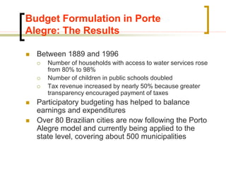 Budget Formulation in Porte
Alegre: The Results
 Between 1889 and 1996
 Number of households with access to water services rose
from 80% to 98%
 Number of children in public schools doubled
 Tax revenue increased by nearly 50% because greater
transparency encouraged payment of taxes
 Participatory budgeting has helped to balance
earnings and expenditures
 Over 80 Brazilian cities are now following the Porto
Alegre model and currently being applied to the
state level, covering about 500 municipalities
 