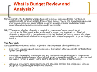 What is Budget Review and
Analysis?
Conventionally, the budget is wrapped around technical jargon and large numbers, is
inaccessible to common people. Independent budget review and analysis is a process
where a wide range of stakeholders research, unpack, monitor and disseminate
information about public expenditure and investments.
Why? To assess whether allocations match the government's announced social
commitments. This may involve analyzing the impact and implications of budget
allocations, demystifying the technical content of the budget, raising awareness about
budget-related issues and undertaking public education campaigns to improve budget
literacy.
The Approach
Although no ready formula exists, in general the key phases of this process are:
 Demystify: Unpacking and making sense of the budget allows people to contest official
figures and policies.
 Advocacy: Expressing the budget and any proposed alternate budget in lay persons
terms allows a wide range of stakeholders to get involved in a dialogue process around
the budget (which is usually in the control of a small number of technocrats).
 Lobbying: Organizing social coalitions and alliances harness the energies of various
groups to support budget review and analysis.
 