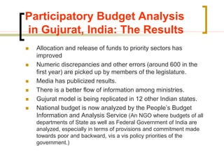 Participatory Budget Analysis
in Gujurat, India: The Results
 Allocation and release of funds to priority sectors has
improved
 Numeric discrepancies and other errors (around 600 in the
first year) are picked up by members of the legislature.
 Media has publicized results.
 There is a better flow of information among ministries.
 Gujurat model is being replicated in 12 other Indian states.
 National budget is now analyzed by the People’s Budget
Information and Analysis Service (An NGO where budgets of all
departments of State as well as Federal Government of India are
analyzed, especially in terms of provisions and commitment made
towards poor and backward, vis a vis policy priorities of the
government.)
 