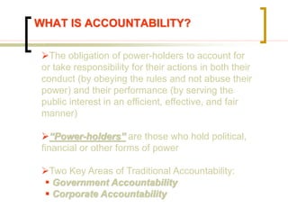 WHAT IS ACCOUNTABILITY?
The obligation of power-holders to account for
or take responsibility for their actions in both their
conduct (by obeying the rules and not abuse their
power) and their performance (by serving the
public interest in an efficient, effective, and fair
manner)
“Power-holders” are those who hold political,
financial or other forms of power
Two Key Areas of Traditional Accountability:
 Government Accountability
 Corporate Accountability
 