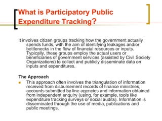 What is Participatory Public
Expenditure Tracking?
It involves citizen groups tracking how the government actually
spends funds, with the aim of identifying leakages and/or
bottlenecks in the flow of financial resources or inputs.
Typically, these groups employ the actual users or
beneficiaries of government services (assisted by Civil Society
Organizations) to collect and publicly disseminate data on
inputs and expenditures.
The Approach
 This approach often involves the triangulation of information
received from disbursement records of finance ministries,
accounts submitted by line agencies and information obtained
from independent enquiry (using, for example, tools like
expenditure tracking surveys or social audits). Information is
disseminated through the use of media, publications and
public meetings.
 