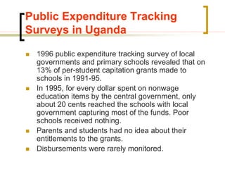 Public Expenditure Tracking
Surveys in Uganda
 1996 public expenditure tracking survey of local
governments and primary schools revealed that on
13% of per-student capitation grants made to
schools in 1991-95.
 In 1995, for every dollar spent on nonwage
education items by the central government, only
about 20 cents reached the schools with local
government capturing most of the funds. Poor
schools received nothing.
 Parents and students had no idea about their
entitlements to the grants.
 Disbursements were rarely monitored.
 