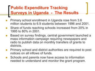 Public Expenditure Tracking
Surveys in Uganda - The Results
 Primary school enrollment in Uganda rose from 3.6
million students to 6.9 students between 1996 and 2001.
 Share of funds reaching schools increased from 20% in
1995 to 80% in 2001.
 Based on survey findings, central government launched a
mass information campaign requiring newspapers and
radio to publish data on monthly transfers of grants to
districts.
 Primary school and district authorities are required to post
notices on all inflows of funds.
 Schools and parents now have access to information
needed to understand and monitor the grant program.
 