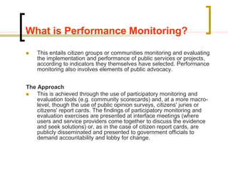What is Performance Monitoring?
 This entails citizen groups or communities monitoring and evaluating
the implementation and performance of public services or projects,
according to indicators they themselves have selected. Performance
monitoring also involves elements of public advocacy.
The Approach
 This is achieved through the use of participatory monitoring and
evaluation tools (e.g. community scorecards) and, at a more macro-
level, though the use of public opinion surveys, citizens' juries or
citizens' report cards. The findings of participatory monitoring and
evaluation exercises are presented at interface meetings (where
users and service providers come together to discuss the evidence
and seek solutions) or, as in the case of citizen report cards, are
publicly disseminated and presented to government officials to
demand accountability and lobby for change.
 