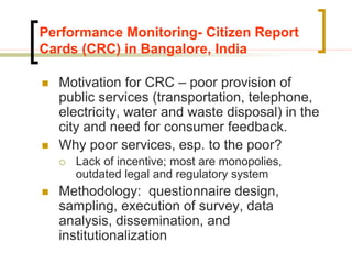 Performance Monitoring- Citizen Report
Cards (CRC) in Bangalore, India
 Motivation for CRC – poor provision of
public services (transportation, telephone,
electricity, water and waste disposal) in the
city and need for consumer feedback.
 Why poor services, esp. to the poor?
 Lack of incentive; most are monopolies,
outdated legal and regulatory system
 Methodology: questionnaire design,
sampling, execution of survey, data
analysis, dissemination, and
institutionalization
 