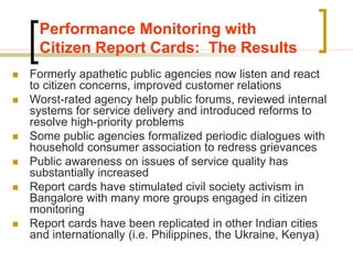 Performance Monitoring with
Citizen Report Cards: The Results
 Formerly apathetic public agencies now listen and react
to citizen concerns, improved customer relations
 Worst-rated agency help public forums, reviewed internal
systems for service delivery and introduced reforms to
resolve high-priority problems
 Some public agencies formalized periodic dialogues with
household consumer association to redress grievances
 Public awareness on issues of service quality has
substantially increased
 Report cards have stimulated civil society activism in
Bangalore with many more groups engaged in citizen
monitoring
 Report cards have been replicated in other Indian cities
and internationally (i.e. Philippines, the Ukraine, Kenya)
 