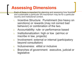 Assessing Dimensions
1. Incentive Structure: Punishment (too heavy on
sanctions) or rewards (may not correct bad
behavior) or combination of the two.
2. Accountability: rule- or performance based
3. Institutionalization: high or low (ad-hoc or
inscribe in law, projects)
4. Involvement: external or internal (participatory
beyond consultation)
5. Inclusiveness: elitist or inclusive
6. Branches of government: executive, judicial or
legislative
Each of these is important for planning and assessing how feasible
and sustainable a particular SA mechanism may be for a particular
country and institutional context.
 
