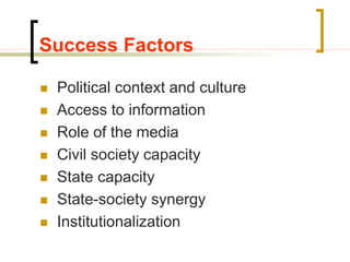 Success Factors
 Political context and culture
 Access to information
 Role of the media
 Civil society capacity
 State capacity
 State-society synergy
 Institutionalization
 