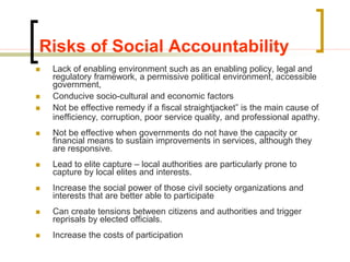 Risks of Social Accountability
 Lack of enabling environment such as an enabling policy, legal and
regulatory framework, a permissive political environment, accessible
government,
 Conducive socio-cultural and economic factors
 Not be effective remedy if a fiscal straightjacket” is the main cause of
inefficiency, corruption, poor service quality, and professional apathy.
 Not be effective when governments do not have the capacity or
financial means to sustain improvements in services, although they
are responsive.
 Lead to elite capture – local authorities are particularly prone to
capture by local elites and interests.
 Increase the social power of those civil society organizations and
interests that are better able to participate
 Can create tensions between citizens and authorities and trigger
reprisals by elected officials.
 Increase the costs of participation
 