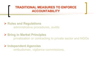 TRADITIONAL MEASURES TO ENFORCE
ACCOUNTABILITY
 Rules and Regulations
administrative procedures, audits
 Bring in Market Principles
privatization or contracting to private sector and NGOs
 Independent Agencies
ombudsman, vigilance commissions,
 