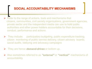 SOCIAL ACCOUNTABILITY MECHANISMS
 Refer to the range of actions, tools and mechanisms that
citizens, communities, civil society organizations, government agencies,
private sector and the independent media can use to hold public
authorities and other power holders accountable for their decisions,
conduct, performance and actions.
 They include: participatory budgeting, public expenditure tracking,
citizen monitoring of public service delivery, citizen advisory boards,
social audits, lobbying and advocacy campaigns
 They are hence demand-driven or bottom up.
 Also sometimes referred to as “external” or “vertical” mechanisms of
accountability.
 