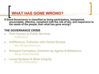 WHAT HAS GONE WRONG?
If Good Governance is classified as being participatory, transparent,
accountable, effective, compliant with the rule of law, and responsive to
the needs of the people, then what has gone wrong?
THE GOVERNANCE CRISIS
 Poor Access to Public Services
Inefficiency
 Indifference, Collusion with Vested Groups
Non Responsiveness
 Rampant Corruption, Extortion by Agents & Middlemen
Weak Accountability
 Loose Systems & Weak Integrity
Abuse of discretion
 