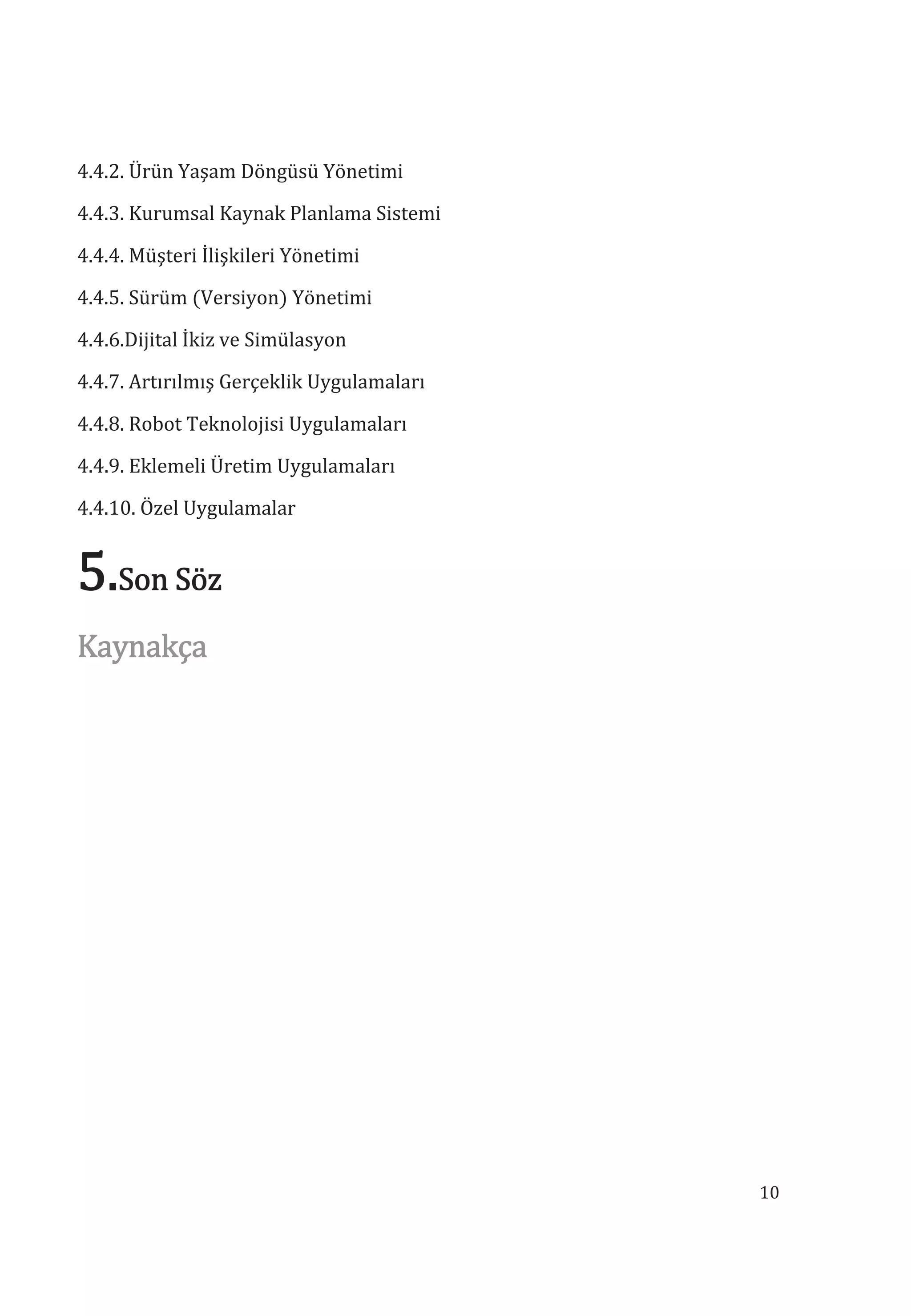 10
4.4.2. Ürün Yaşam Döngüsü Yönetimi
4.4.3. Kurumsal Kaynak Planlama Sistemi
4.4.4. Müşteri İlişkileri Yönetimi
4.4.5. Sürüm (Versiyon) Yönetimi
4.4.6.Dijital İkiz ve Simülasyon
4.4.7. Artırılmış Gerçeklik Uygulamaları
4.4.8. Robot Teknolojisi Uygulamaları
4.4.9. Eklemeli Üretim Uygulamaları
4.4.10. Özel Uygulamalar
5.Son Söz
Kaynakça
 