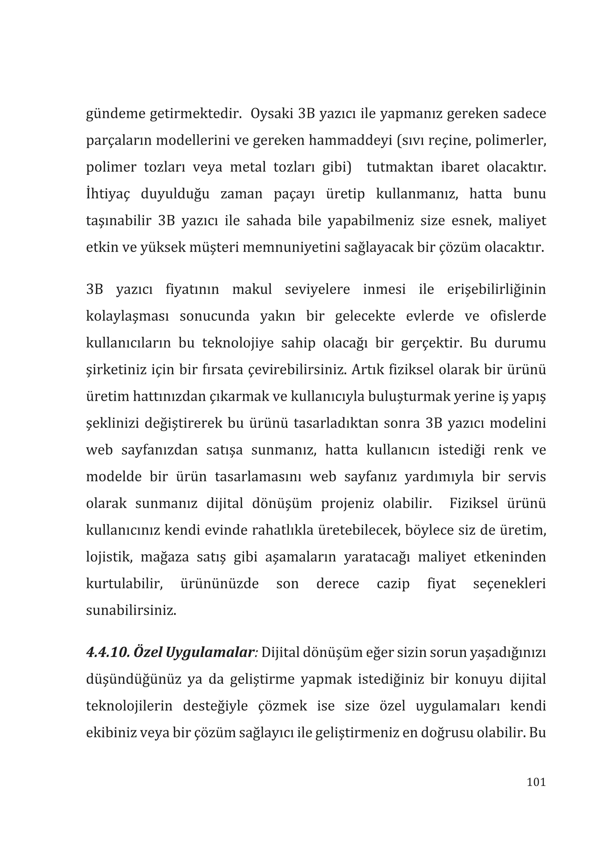 101
gündeme getirmektedir. Oysaki 3B yazıcı ile yapmanız gereken sadece
parçaların modellerini ve gereken hammaddeyi (sıvı reçine, polimerler,
polimer tozları veya metal tozları gibi) tutmaktan ibaret olacaktır.
İhtiyaç duyulduğu zaman paçayı üretip kullanmanız, hatta bunu
taşınabilir 3B yazıcı ile sahada bile yapabilmeniz size esnek, maliyet
etkin ve yüksek müşteri memnuniyetini sağlayacak bir çözüm olacaktır.
3B yazıcı fiyatının makul seviyelere inmesi ile erişebilirliğinin
kolaylaşması sonucunda yakın bir gelecekte evlerde ve ofislerde
kullanıcıların bu teknolojiye sahip olacağı bir gerçektir. Bu durumu
şirketiniz için bir fırsata çevirebilirsiniz. Artık fiziksel olarak bir ürünü
üretim hattınızdan çıkarmak ve kullanıcıyla buluşturmak yerine iş yapış
şeklinizi değiştirerek bu ürünü tasarladıktan sonra 3B yazıcı modelini
web sayfanızdan satışa sunmanız, hatta kullanıcın istediği renk ve
modelde bir ürün tasarlamasını web sayfanız yardımıyla bir servis
olarak sunmanız dijital dönüşüm projeniz olabilir. Fiziksel ürünü
kullanıcınız kendi evinde rahatlıkla üretebilecek, böylece siz de üretim,
lojistik, mağaza satış gibi aşamaların yaratacağı maliyet etkeninden
kurtulabilir, ürününüzde son derece cazip fiyat seçenekleri
sunabilirsiniz.
4.4.10. Özel Uygulamalar: Dijital dönüşüm eğer sizin sorun yaşadığınızı
düşündüğünüz ya da geliştirme yapmak istediğiniz bir konuyu dijital
teknolojilerin desteğiyle çözmek ise size özel uygulamaları kendi
ekibiniz veya bir çözüm sağlayıcı ile geliştirmeniz en doğrusu olabilir. Bu
 