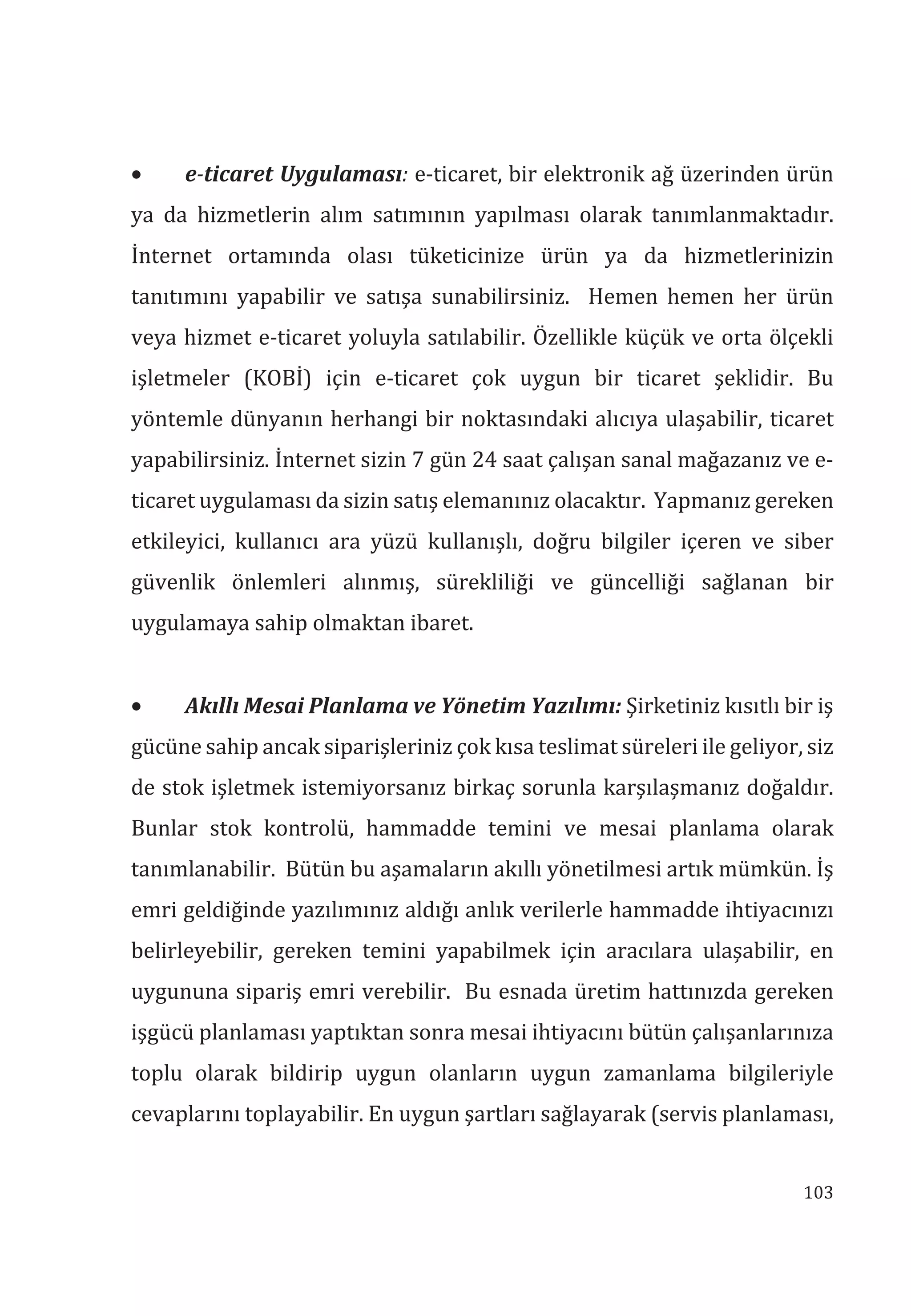 103
• e-ticaret Uygulamas: e-ticaret, bir elektronik ağ üzerinden ürün
ya da hizmetlerin alım satımının yapılması olarak tanımlanmaktadır.
İnternet ortamında olası tüketicinize ürün ya da hizmetlerinizin
tanıtımını yapabilir ve satışa sunabilirsiniz. Hemen hemen her ürün
veya hizmet e-ticaret yoluyla satılabilir. Özellikle küçük ve orta ölçekli
işletmeler (KOBİ) için e-ticaret çok uygun bir ticaret şeklidir. Bu
yöntemle dünyanın herhangi bir noktasındaki alıcıya ulaşabilir, ticaret
yapabilirsiniz. İnternet sizin 7 gün 24 saat çalışan sanal mağazanız ve e-
ticaret uygulaması da sizin satış elemanınız olacaktır. Yapmanız gereken
etkileyici, kullanıcı ara yüzü kullanışlı, doğru bilgiler içeren ve siber
güvenlik önlemleri alınmış, sürekliliği ve güncelliği sağlanan bir
uygulamaya sahip olmaktan ibaret.
• Akll Mesai Planlama ve Yönetim Yazlm: Şirketiniz kısıtlı bir iş
gücüne sahip ancak siparişleriniz çok kısa teslimat süreleri ile geliyor, siz
de stok işletmek istemiyorsanız birkaç sorunla karşılaşmanız doğaldır.
Bunlar stok kontrolü, hammadde temini ve mesai planlama olarak
tanımlanabilir. Bütün bu aşamaların akıllı yönetilmesi artık mümkün. İş
emri geldiğinde yazılımınız aldığı anlık verilerle hammadde ihtiyacınızı
belirleyebilir, gereken temini yapabilmek için aracılara ulaşabilir, en
uygununa sipariş emri verebilir. Bu esnada üretim hattınızda gereken
işgücü planlaması yaptıktan sonra mesai ihtiyacını bütün çalışanlarınıza
toplu olarak bildirip uygun olanların uygun zamanlama bilgileriyle
cevaplarını toplayabilir. En uygun şartları sağlayarak (servis planlaması,
 