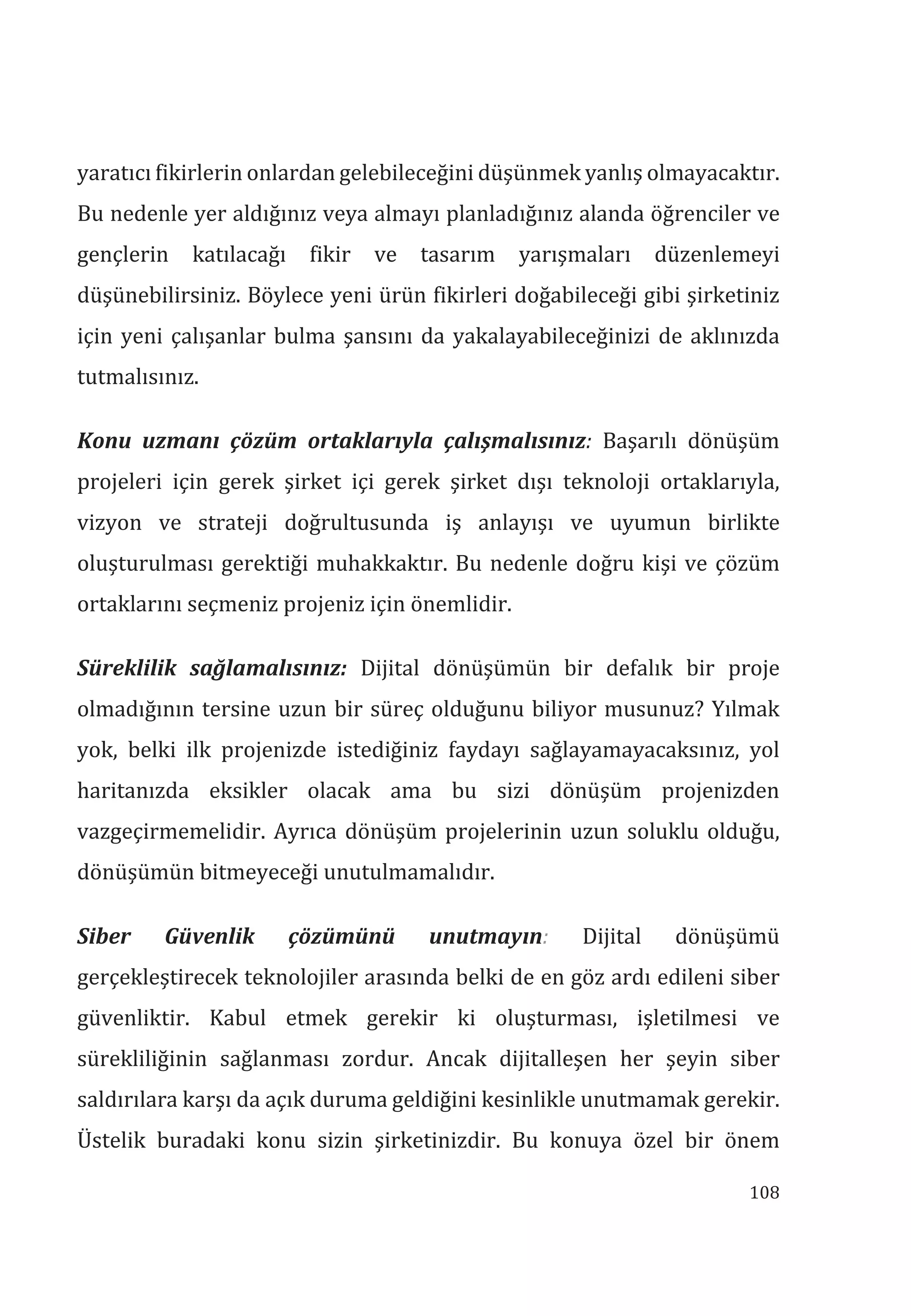 108
yaratıcı fikirlerin onlardan gelebileceğini düşünmek yanlış olmayacaktır.
Bu nedenle yer aldığınız veya almayı planladığınız alanda öğrenciler ve
gençlerin katılacağı fikir ve tasarım yarışmaları düzenlemeyi
düşünebilirsiniz. Böylece yeni ürün fikirleri doğabileceği gibi şirketiniz
için yeni çalışanlar bulma şansını da yakalayabileceğinizi de aklınızda
tutmalısınız.
Konu uzman çözüm ortaklaryla çalşmalsnz: Başarılı dönüşüm
projeleri için gerek şirket içi gerek şirket dışı teknoloji ortaklarıyla,
vizyon ve strateji doğrultusunda iş anlayışı ve uyumun birlikte
oluşturulması gerektiği muhakkaktır. Bu nedenle doğru kişi ve çözüm
ortaklarını seçmeniz projeniz için önemlidir.
Süreklilik sağlamalsnz: Dijital dönüşümün bir defalık bir proje
olmadığının tersine uzun bir süreç olduğunu biliyor musunuz? Yılmak
yok, belki ilk projenizde istediğiniz faydayı sağlayamayacaksınız, yol
haritanızda eksikler olacak ama bu sizi dönüşüm projenizden
vazgeçirmemelidir. Ayrıca dönüşüm projelerinin uzun soluklu olduğu,
dönüşümün bitmeyeceği unutulmamalıdır.
Siber Güvenlik çözümünü unutmayn: Dijital dönüşümü
gerçekleştirecek teknolojiler arasında belki de en göz ardı edileni siber
güvenliktir. Kabul etmek gerekir ki oluşturması, işletilmesi ve
sürekliliğinin sağlanması zordur. Ancak dijitalleşen her şeyin siber
saldırılara karşı da açık duruma geldiğini kesinlikle unutmamak gerekir.
Üstelik buradaki konu sizin şirketinizdir. Bu konuya özel bir önem
 