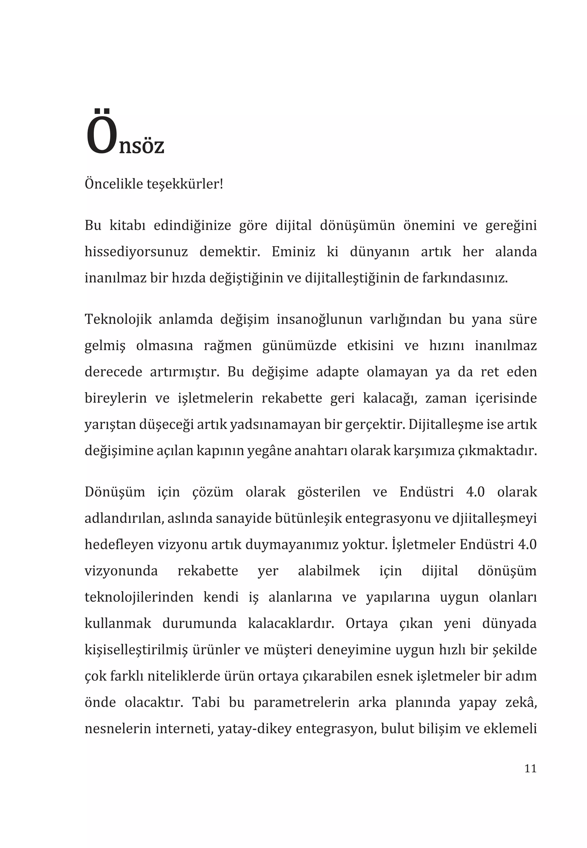 11
nsöz
Öncelikle teşekkürler!
Bu kitabı edindiğinize göre dijital dönüşümün önemini ve gereğini
hissediyorsunuz demektir. Eminiz ki dünyanın artık her alanda
inanılmaz bir hızda değiştiğinin ve dijitalleştiğinin de farkındasınız.
Teknolojik anlamda değişim insanoğlunun varlığından bu yana süre
gelmiş olmasına rağmen günümüzde etkisini ve hızını inanılmaz
derecede artırmıştır. Bu değişime adapte olamayan ya da ret eden
bireylerin ve işletmelerin rekabette geri kalacağı, zaman içerisinde
yarıştan düşeceği artık yadsınamayan bir gerçektir. Dijitalleşme ise artık
değişimine açılan kapının yegâne anahtarı olarak karşımıza çıkmaktadır.
Dönüşüm için çözüm olarak gösterilen ve Endüstri 4.0 olarak
adlandırılan, aslında sanayide bütünleşik entegrasyonu ve djiitalleşmeyi
hedefleyen vizyonu artık duymayanımız yoktur. İşletmeler Endüstri 4.0
vizyonunda rekabette yer alabilmek için dijital dönüşüm
teknolojilerinden kendi iş alanlarına ve yapılarına uygun olanları
kullanmak durumunda kalacaklardır. Ortaya çıkan yeni dünyada
kişiselleştirilmiş ürünler ve müşteri deneyimine uygun hızlı bir şekilde
çok farklı niteliklerde ürün ortaya çıkarabilen esnek işletmeler bir adım
önde olacaktır. Tabi bu parametrelerin arka planında yapay zekâ,
nesnelerin interneti, yatay-dikey entegrasyon, bulut bilişim ve eklemeli
 