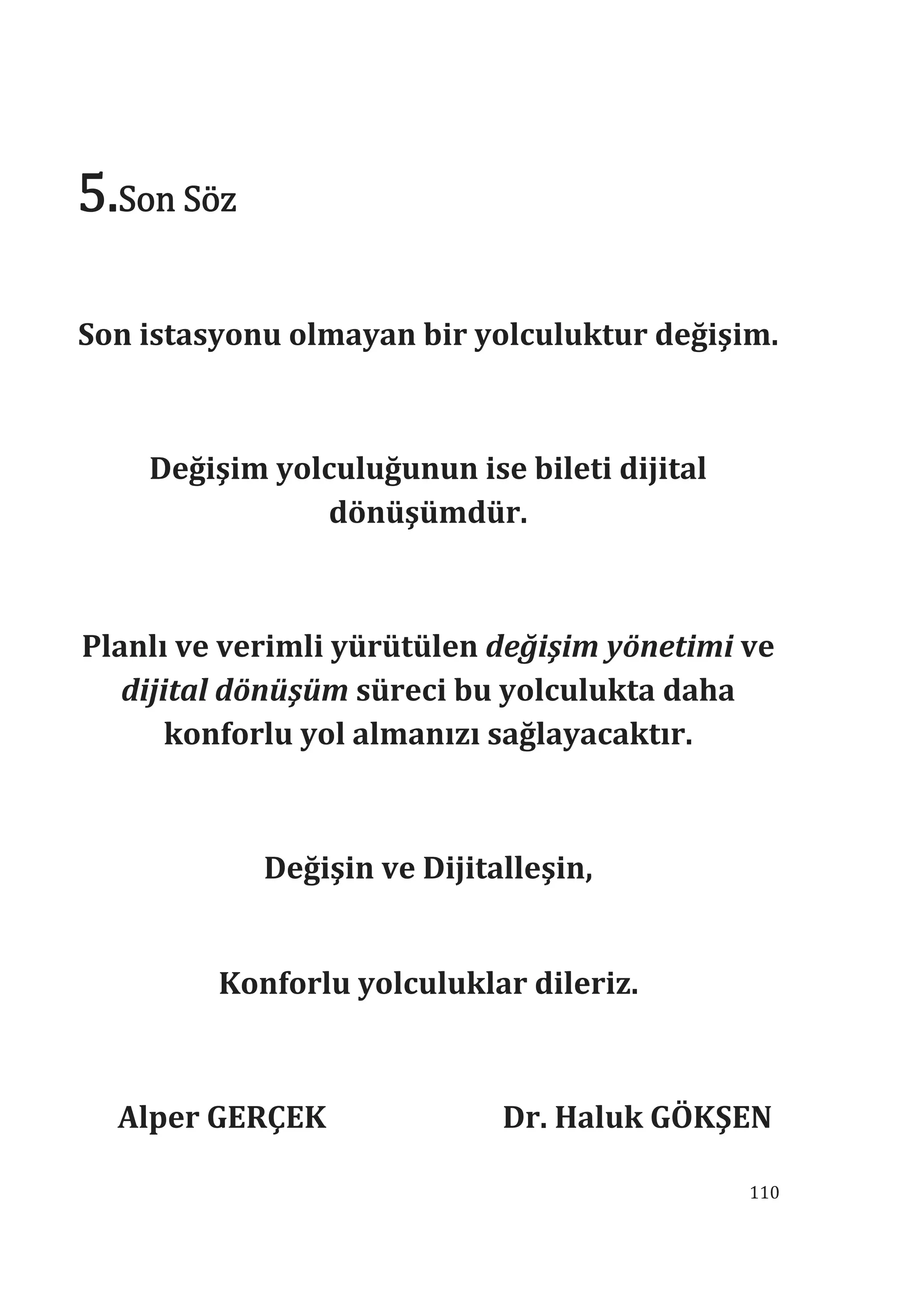 110
5.Son Söz
Son istasyonu olmayan bir yolculuktur değişim.
Değişim yolculuğunun ise bileti dijital
dönüşümdür.
Planl ve verimli yürütülen değişim yönetimi ve
dijital dönüşüm süreci bu yolculukta daha
konforlu yol almanz sağlayacaktr.
Değişin ve Dijitalleşin,
Konforlu yolculuklar dileriz.
Alper GERÇEK Dr. Haluk GÖKŞEN
 