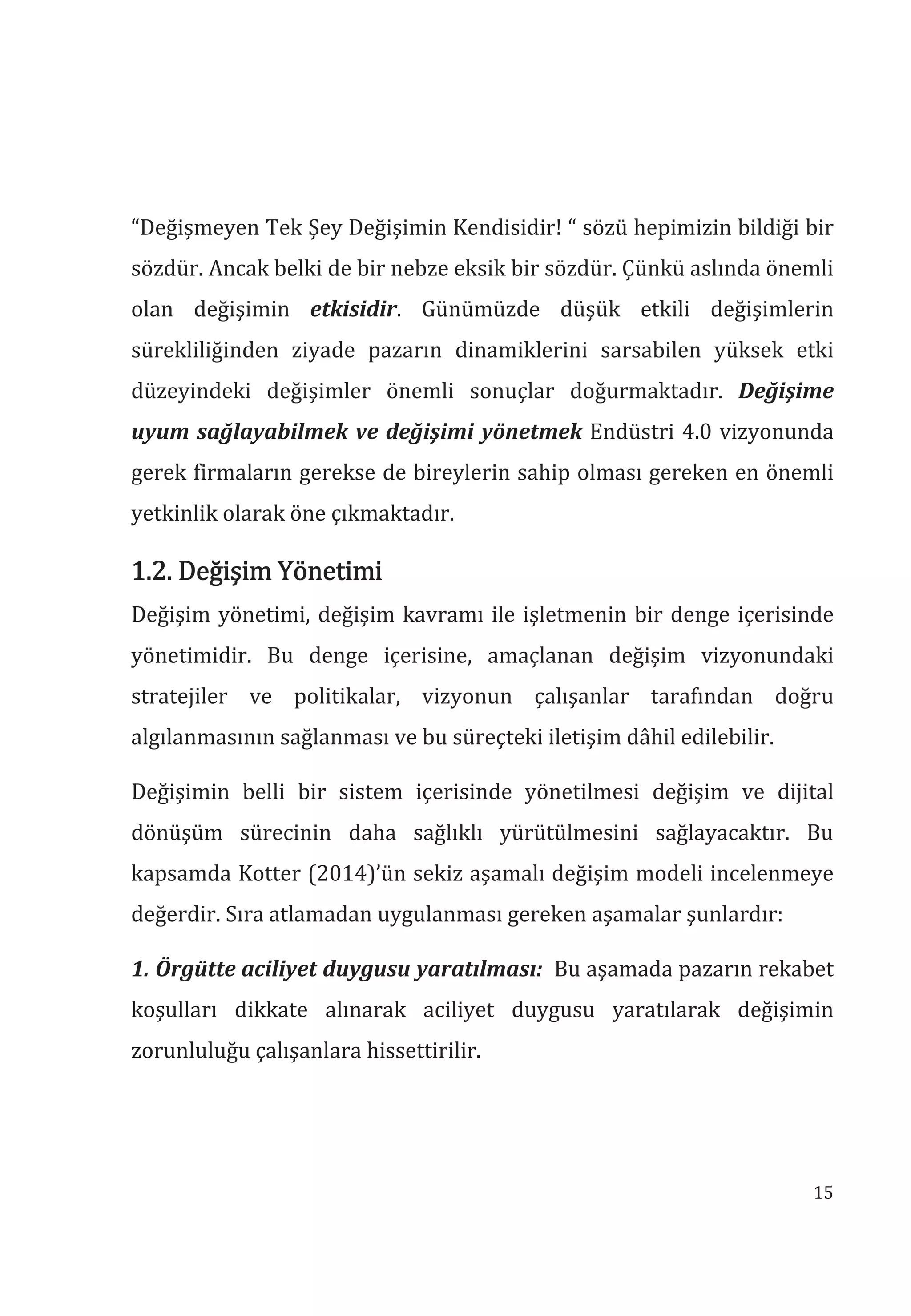 15
“Değişmeyen Tek Şey Değişimin Kendisidir! “ sözü hepimizin bildiği bir
sözdür. Ancak belki de bir nebze eksik bir sözdür. Çünkü aslında önemli
olan değişimin etkisidir. Günümüzde düşük etkili değişimlerin
sürekliliğinden ziyade pazarın dinamiklerini sarsabilen yüksek etki
düzeyindeki değişimler önemli sonuçlar doğurmaktadır. Değişime
uyum sağlayabilmek ve değişimi yönetmek Endüstri 4.0 vizyonunda
gerek firmaların gerekse de bireylerin sahip olması gereken en önemli
yetkinlik olarak öne çıkmaktadır.
1.2. Değişim Yönetimi
Değişim yönetimi, değişim kavramı ile işletmenin bir denge içerisinde
yönetimidir. Bu denge içerisine, amaçlanan değişim vizyonundaki
stratejiler ve politikalar, vizyonun çalışanlar tarafından doğru
algılanmasının sağlanması ve bu süreçteki iletişim dâhil edilebilir.
Değişimin belli bir sistem içerisinde yönetilmesi değişim ve dijital
dönüşüm sürecinin daha sağlıklı yürütülmesini sağlayacaktır. Bu
kapsamda Kotter (2014)’ün sekiz aşamalı değişim modeli incelenmeye
değerdir. Sıra atlamadan uygulanması gereken aşamalar şunlardır:
1. Örgütte aciliyet duygusu yaratlmas: Bu aşamada pazarın rekabet
koşulları dikkate alınarak aciliyet duygusu yaratılarak değişimin
zorunluluğu çalışanlara hissettirilir.
 