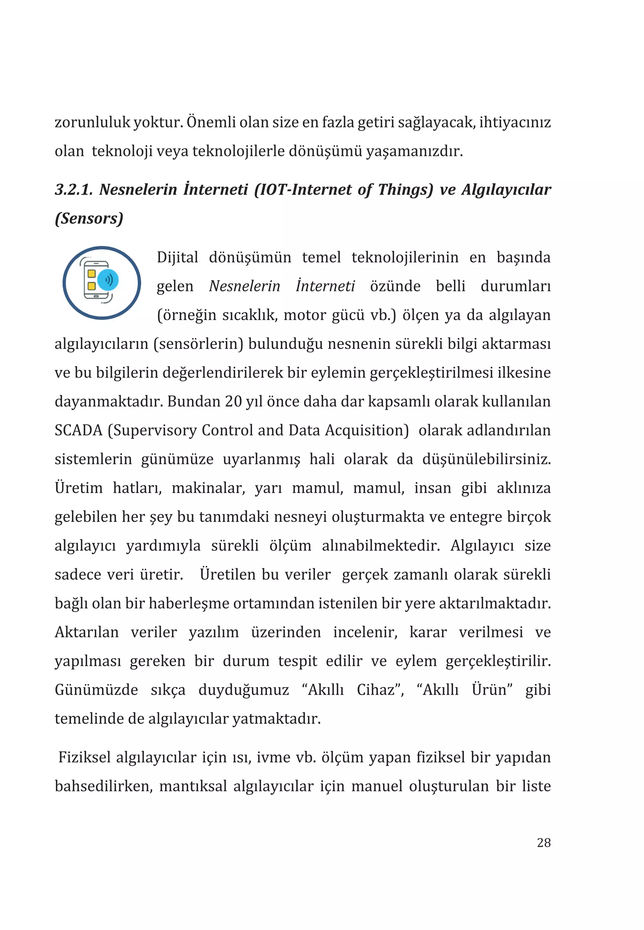 28
zorunluluk yoktur. Önemli olan size en fazla getiri sağlayacak, ihtiyacınız
olan teknoloji veya teknolojilerle dönüşümü yaşamanızdır.
3.2.1. Nesnelerin İnterneti (IOT-Internet of Things) ve Alglayclar
(Sensors)
Dijital dönüşümün temel teknolojilerinin en başında
gelen Nesnelerin İnterneti özünde belli durumları
(örneğin sıcaklık, motor gücü vb.) ölçen ya da algılayan
algılayıcıların (sensörlerin) bulunduğu nesnenin sürekli bilgi aktarması
ve bu bilgilerin değerlendirilerek bir eylemin gerçekleştirilmesi ilkesine
dayanmaktadır. Bundan 20 yıl önce daha dar kapsamlı olarak kullanılan
SCADA (Supervisory Control and Data Acquisition) olarak adlandırılan
sistemlerin günümüze uyarlanmış hali olarak da düşünülebilirsiniz.
Üretim hatları, makinalar, yarı mamul, mamul, insan gibi aklınıza
gelebilen her şey bu tanımdaki nesneyi oluşturmakta ve entegre birçok
algılayıcı yardımıyla sürekli ölçüm alınabilmektedir. Algılayıcı size
sadece veri üretir. Üretilen bu veriler gerçek zamanlı olarak sürekli
bağlı olan bir haberleşme ortamından istenilen bir yere aktarılmaktadır.
Aktarılan veriler yazılım üzerinden incelenir, karar verilmesi ve
yapılması gereken bir durum tespit edilir ve eylem gerçekleştirilir.
Günümüzde sıkça duyduğumuz “Akıllı Cihaz”, “Akıllı Ürün” gibi
temelinde de algılayıcılar yatmaktadır.
Fiziksel algılayıcılar için ısı, ivme vb. ölçüm yapan fiziksel bir yapıdan
bahsedilirken, mantıksal algılayıcılar için manuel oluşturulan bir liste
 