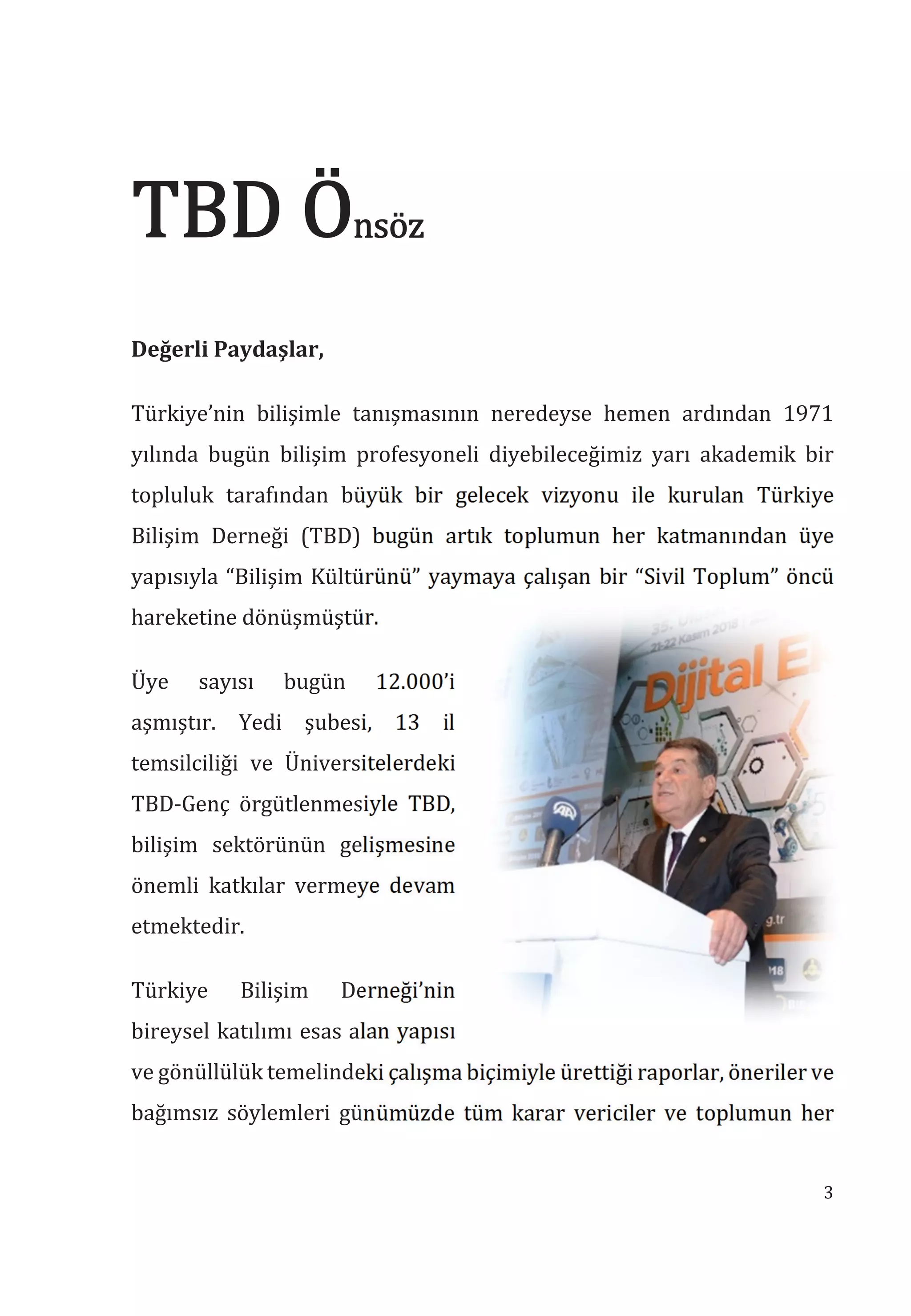 3
nsöz
Değerli Paydaşlar,
Türkiye’nin bilişimle tanışmasının neredeyse hemen ardından 1971
yılında bugün bilişim profesyoneli diyebileceğimiz yarı akademik bir
topluluk tarafından büyük bir gelecek vizyonu ile kurulan Türkiye
Bilişim Derneği (TBD) bugün artık toplumun her katmanından üye
yapısıyla “Bilişim Kültürünü” yaymaya çalışan bir “Sivil Toplum” öncü
hareketine dönüşmüştür.
Üye sayısı bugün 12.000’i
aşmıştır. Yedi şubesi, 13 il
temsilciliği ve Üniversitelerdeki
TBD-Genç örgütlenmesiyle TBD,
bilişim sektörünün gelişmesine
önemli katkılar vermeye devam
etmektedir.
Türkiye Bilişim Derneği’nin
bireysel katılımı esas alan yapısı
ve gönüllülük temelindeki çalışma biçimiyle ürettiği raporlar, öneriler ve
bağımsız söylemleri günümüzde tüm karar vericiler ve toplumun her
 
