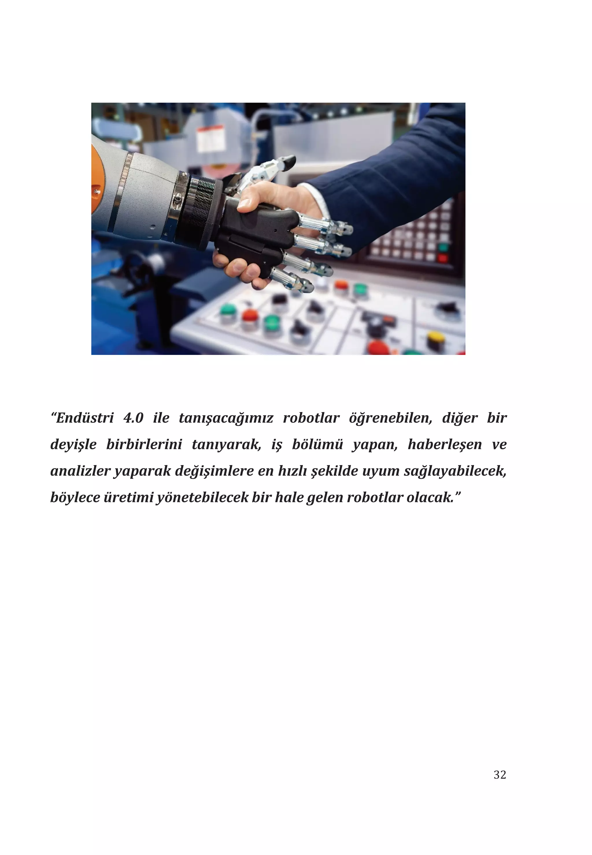 32
“Endüstri 4.0 ile tanşacağmz robotlar öğrenebilen, diğer bir
deyişle birbirlerini tanyarak, iş bölümü yapan, haberleşen ve
analizler yaparak değişimlere en hzl şekilde uyum sağlayabilecek,
böylece üretimi yönetebilecek bir hale gelen robotlar olacak.”
 