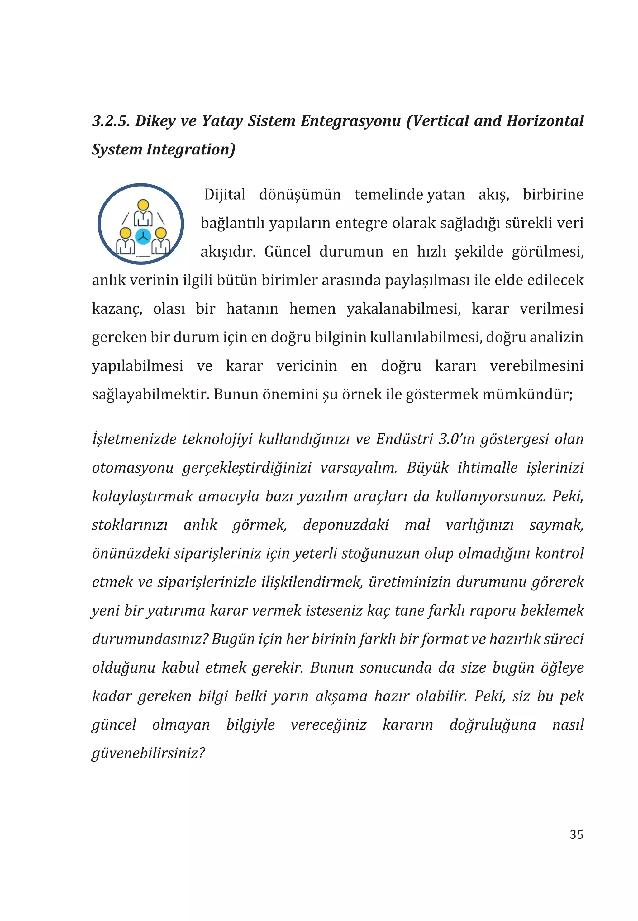 35
3.2.5. Dikey ve Yatay Sistem Entegrasyonu (Vertical and Horizontal
System Integration)
Dijital dönüşümün temelinde yatan akış, birbirine
bağlantılı yapıların entegre olarak sağladığı sürekli veri
akışıdır. Güncel durumun en hızlı şekilde görülmesi,
anlık verinin ilgili bütün birimler arasında paylaşılması ile elde edilecek
kazanç, olası bir hatanın hemen yakalanabilmesi, karar verilmesi
gereken bir durum için en doğru bilginin kullanılabilmesi, doğru analizin
yapılabilmesi ve karar vericinin en doğru kararı verebilmesini
sağlayabilmektir. Bunun önemini şu örnek ile göstermek mümkündür;
İşletmenizde teknolojiyi kullandğnz ve Endüstri 3.0’n göstergesi olan
otomasyonu gerçekleştirdiğinizi varsayalm. Büyük ihtimalle işlerinizi
kolaylaştrmak amacyla baz yazlm araçlar da kullanyorsunuz. Peki,
stoklarnz anlk görmek, deponuzdaki mal varlğnz saymak,
önünüzdeki siparişleriniz için yeterli stoğunuzun olup olmadğn kontrol
etmek ve siparişlerinizle ilişkilendirmek, üretiminizin durumunu görerek
yeni bir yatrma karar vermek isteseniz kaç tane farkl raporu beklemek
durumundasnz? Bugün için her birinin farkl bir format ve hazrlk süreci
olduğunu kabul etmek gerekir. Bunun sonucunda da size bugün öğleye
kadar gereken bilgi belki yarn akşama hazr olabilir. Peki, siz bu pek
güncel olmayan bilgiyle vereceğiniz kararn doğruluğuna nasl
güvenebilirsiniz?
 