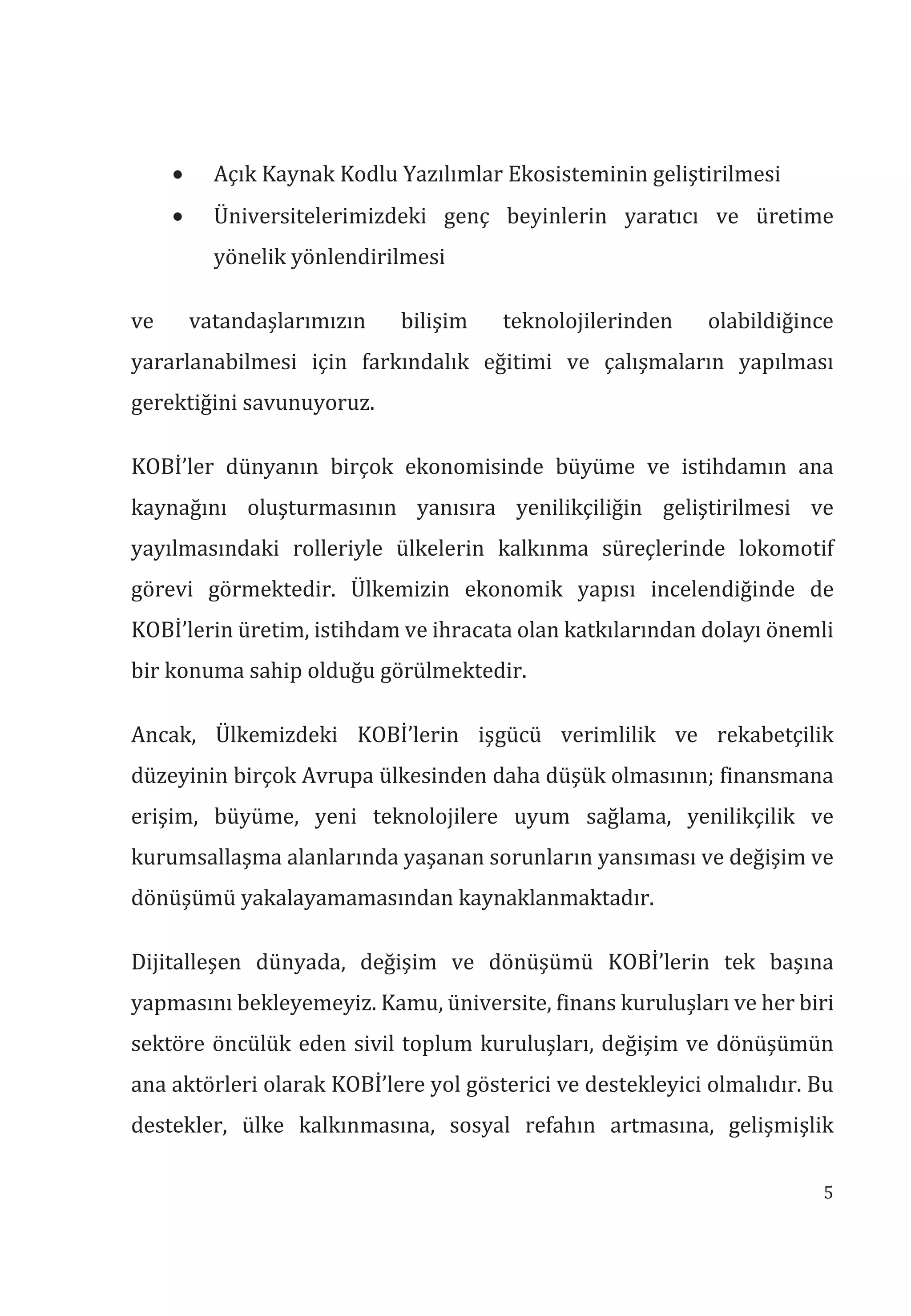 5
• Açık Kaynak Kodlu Yazılımlar Ekosisteminin geliştirilmesi
• Üniversitelerimizdeki genç beyinlerin yaratıcı ve üretime
yönelik yönlendirilmesi
ve vatandaşlarımızın bilişim teknolojilerinden olabildiğince
yararlanabilmesi için farkındalık eğitimi ve çalışmaların yapılması
gerektiğini savunuyoruz.
KOBİ’ler dünyanın birçok ekonomisinde büyüme ve istihdamın ana
kaynağını oluşturmasının yanısıra yenilikçiliğin geliştirilmesi ve
yayılmasındaki rolleriyle ülkelerin kalkınma süreçlerinde lokomotif
görevi görmektedir. Ülkemizin ekonomik yapısı incelendiğinde de
KOBİ’lerin üretim, istihdam ve ihracata olan katkılarından dolayı önemli
bir konuma sahip olduğu görülmektedir.
Ancak, Ülkemizdeki KOBİ’lerin işgücü verimlilik ve rekabetçilik
düzeyinin birçok Avrupa ülkesinden daha düşük olmasının; finansmana
erişim, büyüme, yeni teknolojilere uyum sağlama, yenilikçilik ve
kurumsallaşma alanlarında yaşanan sorunların yansıması ve değişim ve
dönüşümü yakalayamamasından kaynaklanmaktadır.
Dijitalleşen dünyada, değişim ve dönüşümü KOBİ’lerin tek başına
yapmasını bekleyemeyiz. Kamu, üniversite, finans kuruluşları ve her biri
sektöre öncülük eden sivil toplum kuruluşları, değişim ve dönüşümün
ana aktörleri olarak KOBİ’lere yol gösterici ve destekleyici olmalıdır. Bu
destekler, ülke kalkınmasına, sosyal refahın artmasına, gelişmişlik
 