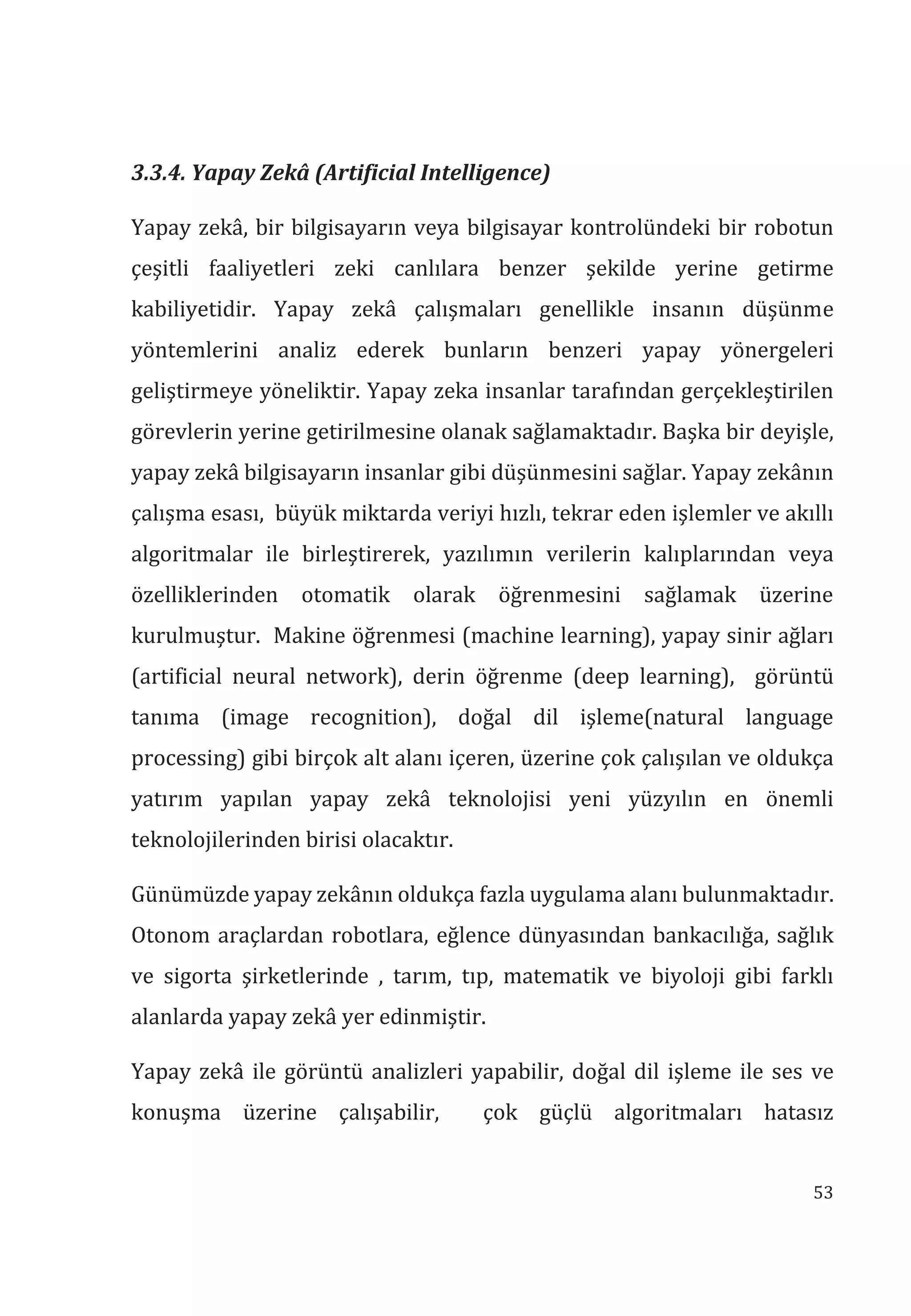 53
3.3.4. Yapay Zekâ (Artificial Intelligence)
Yapay zekâ, bir bilgisayarın veya bilgisayar kontrolündeki bir robotun
çeşitli faaliyetleri zeki canlılara benzer şekilde yerine getirme
kabiliyetidir. Yapay zekâ çalışmaları genellikle insanın düşünme
yöntemlerini analiz ederek bunların benzeri yapay yönergeleri
geliştirmeye yöneliktir. Yapay zeka insanlar tarafından gerçekleştirilen
görevlerin yerine getirilmesine olanak sağlamaktadır. Başka bir deyişle,
yapay zekâ bilgisayarın insanlar gibi düşünmesini sağlar. Yapay zekânın
çalışma esası, büyük miktarda veriyi hızlı, tekrar eden işlemler ve akıllı
algoritmalar ile birleştirerek, yazılımın verilerin kalıplarından veya
özelliklerinden otomatik olarak öğrenmesini sağlamak üzerine
kurulmuştur. Makine öğrenmesi (machine learning), yapay sinir ağları
(artificial neural network), derin öğrenme (deep learning), görüntü
tanıma (image recognition), doğal dil işleme(natural language
processing) gibi birçok alt alanı içeren, üzerine çok çalışılan ve oldukça
yatırım yapılan yapay zekâ teknolojisi yeni yüzyılın en önemli
teknolojilerinden birisi olacaktır.
Günümüzde yapay zekânın oldukça fazla uygulama alanı bulunmaktadır.
Otonom araçlardan robotlara, eğlence dünyasından bankacılığa, sağlık
ve sigorta şirketlerinde , tarım, tıp, matematik ve biyoloji gibi farklı
alanlarda yapay zekâ yer edinmiştir.
Yapay zekâ ile görüntü analizleri yapabilir, doğal dil işleme ile ses ve
konuşma üzerine çalışabilir, çok güçlü algoritmaları hatasız
 