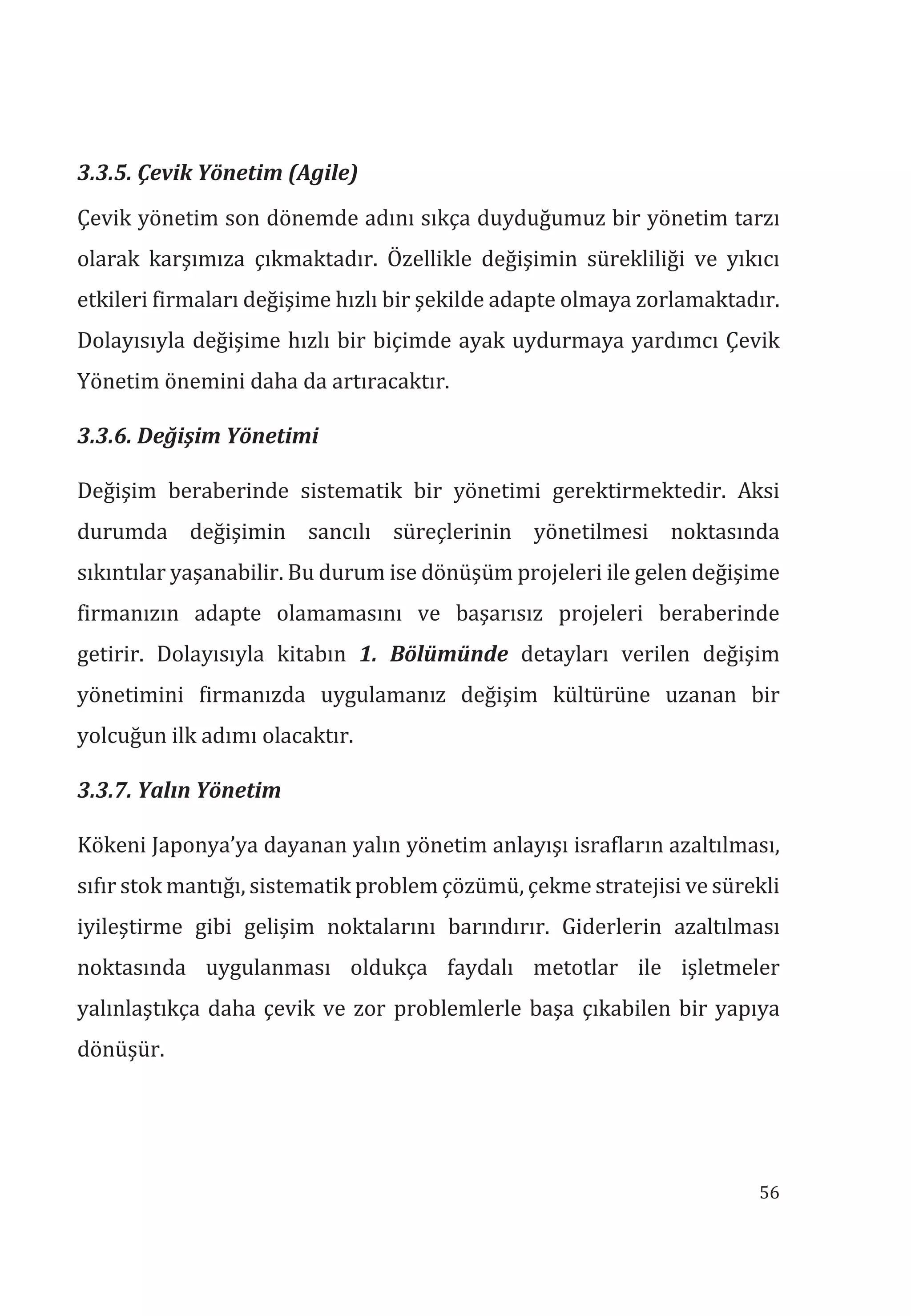 56
3.3.5. Çevik Yönetim (Agile)
Çevik yönetim son dönemde adını sıkça duyduğumuz bir yönetim tarzı
olarak karşımıza çıkmaktadır. Özellikle değişimin sürekliliği ve yıkıcı
etkileri firmaları değişime hızlı bir şekilde adapte olmaya zorlamaktadır.
Dolayısıyla değişime hızlı bir biçimde ayak uydurmaya yardımcı Çevik
Yönetim önemini daha da artıracaktır.
3.3.6. Değişim Yönetimi
Değişim beraberinde sistematik bir yönetimi gerektirmektedir. Aksi
durumda değişimin sancılı süreçlerinin yönetilmesi noktasında
sıkıntılar yaşanabilir. Bu durum ise dönüşüm projeleri ile gelen değişime
firmanızın adapte olamamasını ve başarısız projeleri beraberinde
getirir. Dolayısıyla kitabın 1. Bölümünde detayları verilen değişim
yönetimini firmanızda uygulamanız değişim kültürüne uzanan bir
yolcuğun ilk adımı olacaktır.
3.3.7. Yaln Yönetim
Kökeni Japonya’ya dayanan yalın yönetim anlayışı israfların azaltılması,
sıfır stok mantığı, sistematik problem çözümü, çekme stratejisi ve sürekli
iyileştirme gibi gelişim noktalarını barındırır. Giderlerin azaltılması
noktasında uygulanması oldukça faydalı metotlar ile işletmeler
yalınlaştıkça daha çevik ve zor problemlerle başa çıkabilen bir yapıya
dönüşür.
 