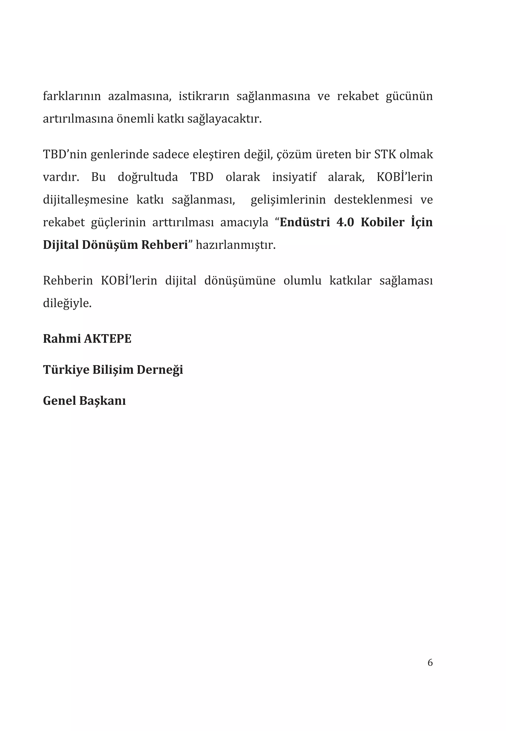 6
farklarının azalmasına, istikrarın sağlanmasına ve rekabet gücünün
artırılmasına önemli katkı sağlayacaktır.
TBD’nin genlerinde sadece eleştiren değil, çözüm üreten bir STK olmak
vardır. Bu doğrultuda TBD olarak insiyatif alarak, KOBİ’lerin
dijitalleşmesine katkı sağlanması, gelişimlerinin desteklenmesi ve
rekabet güçlerinin arttırılması amacıyla “Endüstri 4.0 Kobiler İçin
Dijital Dönüşüm Rehberi” hazırlanmıştır.
Rehberin KOBİ’lerin dijital dönüşümüne olumlu katkılar sağlaması
dileğiyle.
Rahmi AKTEPE
Türkiye Bilişim Derneği
Genel Başkan
 