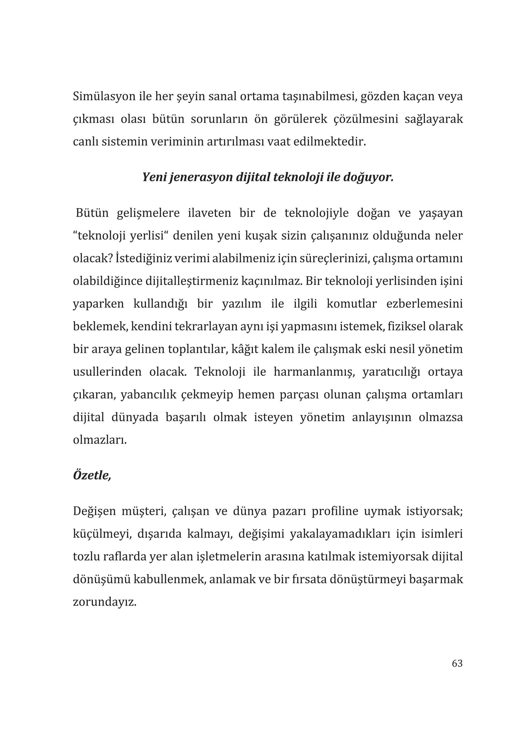 63
Simülasyon ile her şeyin sanal ortama taşınabilmesi, gözden kaçan veya
çıkması olası bütün sorunların ön görülerek çözülmesini sağlayarak
canlı sistemin veriminin artırılması vaat edilmektedir.
Yeni jenerasyon dijital teknoloji ile doğuyor.
Bütün gelişmelere ilaveten bir de teknolojiyle doğan ve yaşayan
“teknoloji yerlisi“ denilen yeni kuşak sizin çalışanınız olduğunda neler
olacak? İstediğiniz verimi alabilmeniz için süreçlerinizi, çalışma ortamını
olabildiğince dijitalleştirmeniz kaçınılmaz. Bir teknoloji yerlisinden işini
yaparken kullandığı bir yazılım ile ilgili komutlar ezberlemesini
beklemek, kendini tekrarlayan aynı işi yapmasını istemek, fiziksel olarak
bir araya gelinen toplantılar, kâğıt kalem ile çalışmak eski nesil yönetim
usullerinden olacak. Teknoloji ile harmanlanmış, yaratıcılığı ortaya
çıkaran, yabancılık çekmeyip hemen parçası olunan çalışma ortamları
dijital dünyada başarılı olmak isteyen yönetim anlayışının olmazsa
olmazları.
Özetle,
Değişen müşteri, çalışan ve dünya pazarı profiline uymak istiyorsak;
küçülmeyi, dışarıda kalmayı, değişimi yakalayamadıkları için isimleri
tozlu raflarda yer alan işletmelerin arasına katılmak istemiyorsak dijital
dönüşümü kabullenmek, anlamak ve bir fırsata dönüştürmeyi başarmak
zorundayız.
 