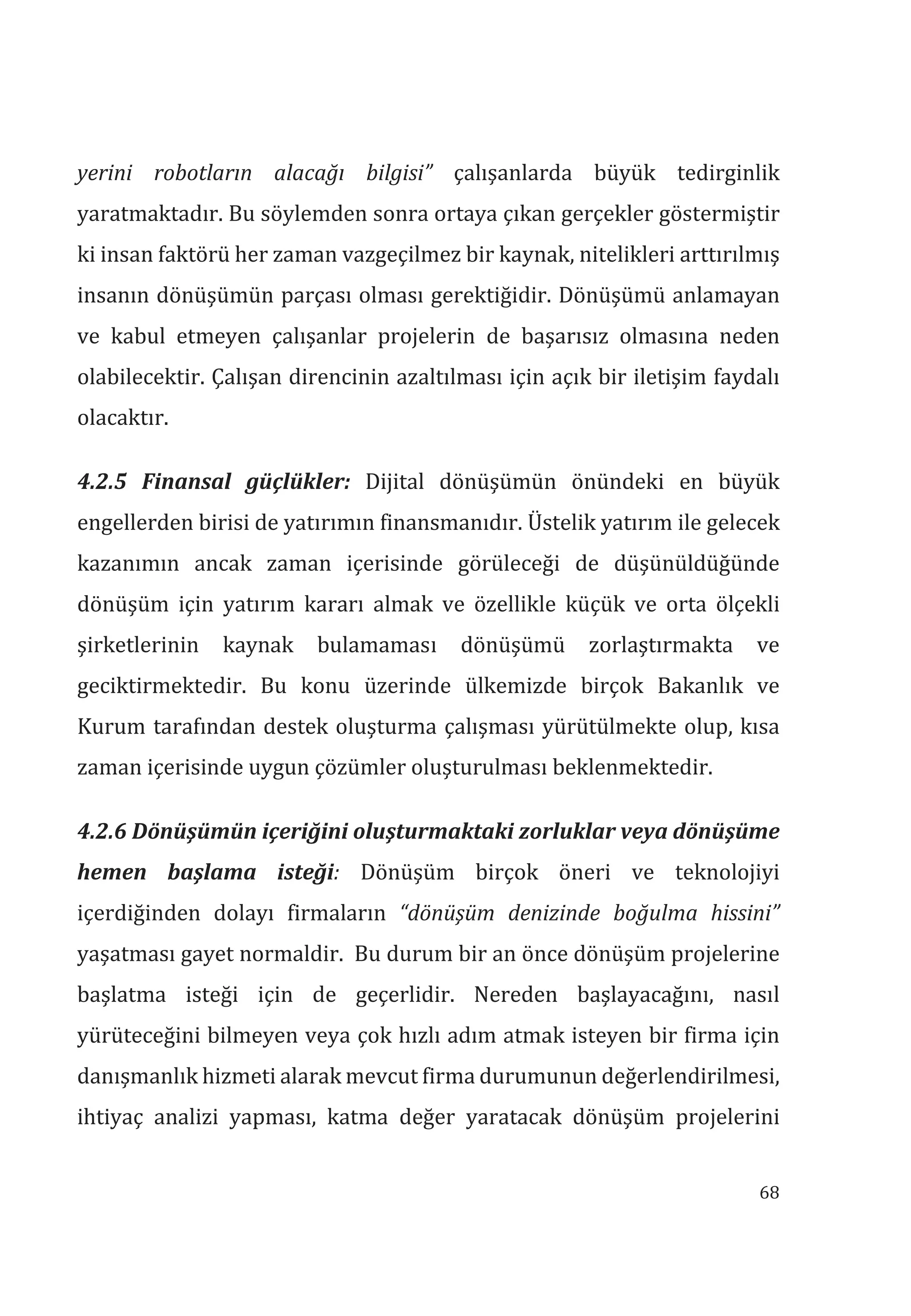 68
yerini robotlarn alacağ bilgisi” çalışanlarda büyük tedirginlik
yaratmaktadır. Bu söylemden sonra ortaya çıkan gerçekler göstermiştir
ki insan faktörü her zaman vazgeçilmez bir kaynak, nitelikleri arttırılmış
insanın dönüşümün parçası olması gerektiğidir. Dönüşümü anlamayan
ve kabul etmeyen çalışanlar projelerin de başarısız olmasına neden
olabilecektir. Çalışan direncinin azaltılması için açık bir iletişim faydalı
olacaktır.
4.2.5 Finansal güçlükler: Dijital dönüşümün önündeki en büyük
engellerden birisi de yatırımın finansmanıdır. Üstelik yatırım ile gelecek
kazanımın ancak zaman içerisinde görüleceği de düşünüldüğünde
dönüşüm için yatırım kararı almak ve özellikle küçük ve orta ölçekli
şirketlerinin kaynak bulamaması dönüşümü zorlaştırmakta ve
geciktirmektedir. Bu konu üzerinde ülkemizde birçok Bakanlık ve
Kurum tarafından destek oluşturma çalışması yürütülmekte olup, kısa
zaman içerisinde uygun çözümler oluşturulması beklenmektedir.
4.2.6 Dönüşümün içeriğini oluşturmaktaki zorluklar veya dönüşüme
hemen başlama isteği: Dönüşüm birçok öneri ve teknolojiyi
içerdiğinden dolayı firmaların “dönüşüm denizinde boğulma hissini”
yaşatması gayet normaldir. Bu durum bir an önce dönüşüm projelerine
başlatma isteği için de geçerlidir. Nereden başlayacağını, nasıl
yürüteceğini bilmeyen veya çok hızlı adım atmak isteyen bir firma için
danışmanlık hizmeti alarak mevcut firma durumunun değerlendirilmesi,
ihtiyaç analizi yapması, katma değer yaratacak dönüşüm projelerini
 
