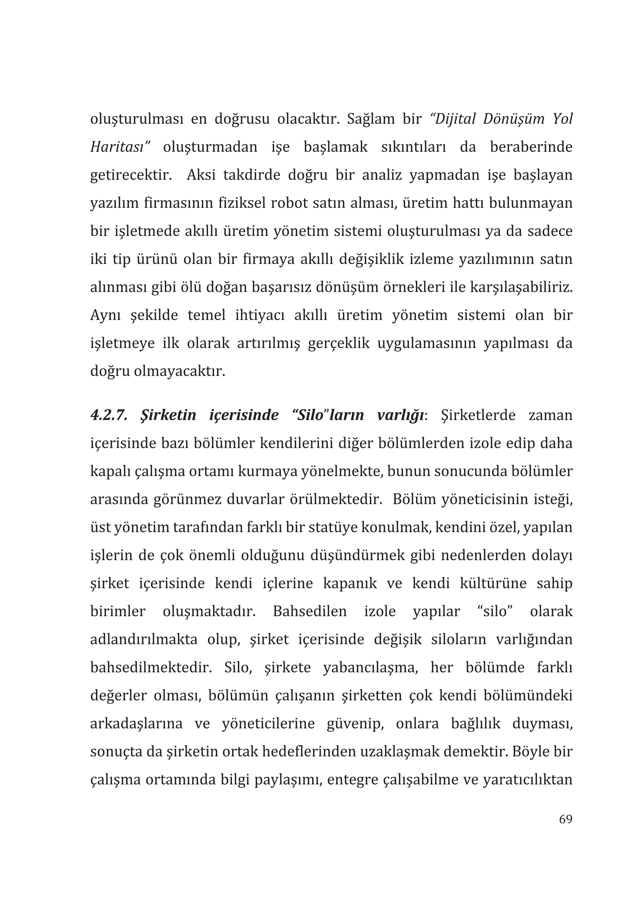 69
oluşturulması en doğrusu olacaktır. Sağlam bir “Dijital Dönüşüm Yol
Haritas” oluşturmadan işe başlamak sıkıntıları da beraberinde
getirecektir. Aksi takdirde doğru bir analiz yapmadan işe başlayan
yazılım firmasının fiziksel robot satın alması, üretim hattı bulunmayan
bir işletmede akıllı üretim yönetim sistemi oluşturulması ya da sadece
iki tip ürünü olan bir firmaya akıllı değişiklik izleme yazılımının satın
alınması gibi ölü doğan başarısız dönüşüm örnekleri ile karşılaşabiliriz.
Aynı şekilde temel ihtiyacı akıllı üretim yönetim sistemi olan bir
işletmeye ilk olarak artırılmış gerçeklik uygulamasının yapılması da
doğru olmayacaktır.
4.2.7. Şirketin içerisinde “Silo”larn varlğ: Şirketlerde zaman
içerisinde bazı bölümler kendilerini diğer bölümlerden izole edip daha
kapalı çalışma ortamı kurmaya yönelmekte, bunun sonucunda bölümler
arasında görünmez duvarlar örülmektedir. Bölüm yöneticisinin isteği,
üst yönetim tarafından farklı bir statüye konulmak, kendini özel, yapılan
işlerin de çok önemli olduğunu düşündürmek gibi nedenlerden dolayı
şirket içerisinde kendi içlerine kapanık ve kendi kültürüne sahip
birimler oluşmaktadır. Bahsedilen izole yapılar “silo” olarak
adlandırılmakta olup, şirket içerisinde değişik siloların varlığından
bahsedilmektedir. Silo, şirkete yabancılaşma, her bölümde farklı
değerler olması, bölümün çalışanın şirketten çok kendi bölümündeki
arkadaşlarına ve yöneticilerine güvenip, onlara bağlılık duyması,
sonuçta da şirketin ortak hedeflerinden uzaklaşmak demektir. Böyle bir
çalışma ortamında bilgi paylaşımı, entegre çalışabilme ve yaratıcılıktan
 