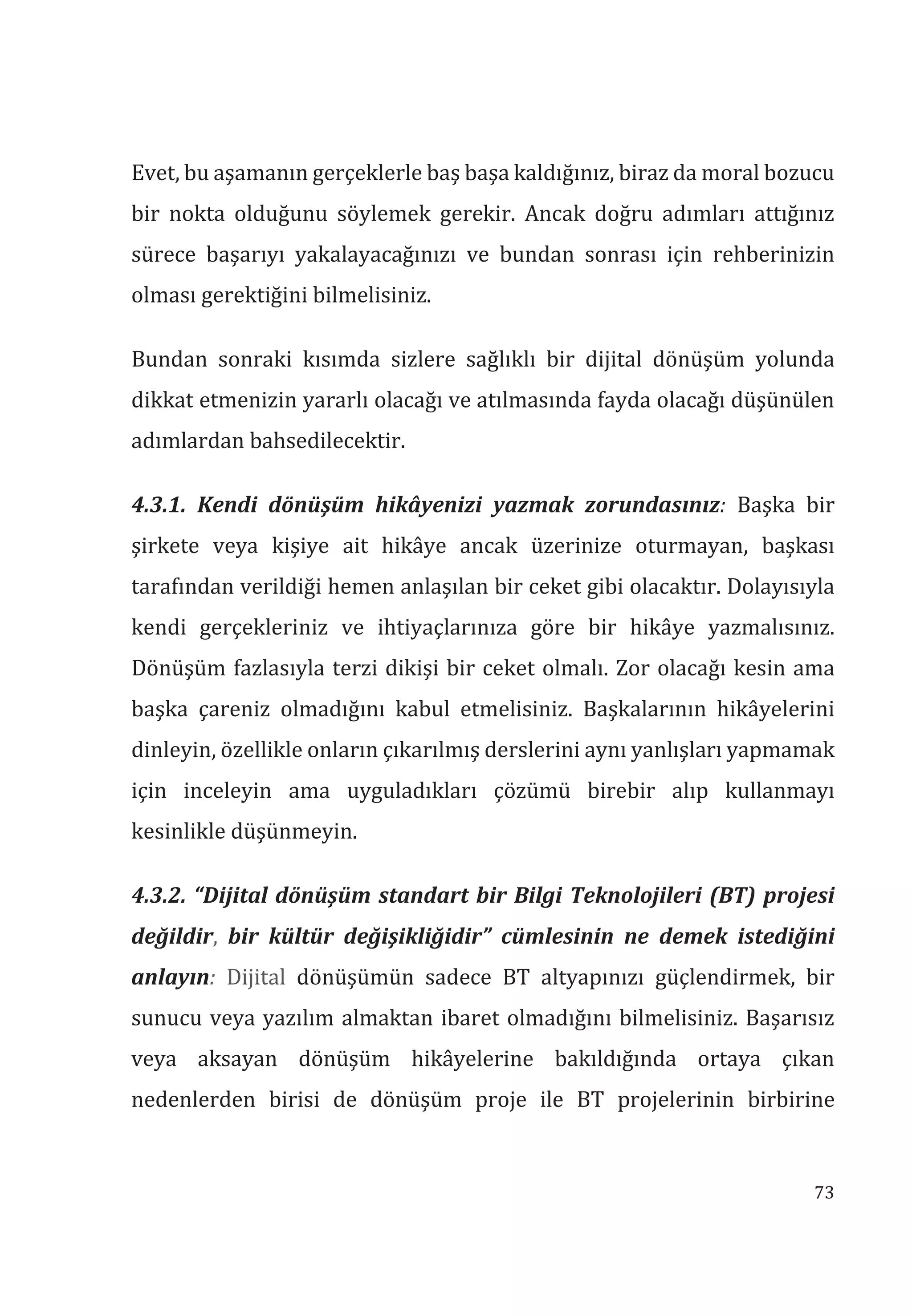 73
Evet, bu aşamanın gerçeklerle baş başa kaldığınız, biraz da moral bozucu
bir nokta olduğunu söylemek gerekir. Ancak doğru adımları attığınız
sürece başarıyı yakalayacağınızı ve bundan sonrası için rehberinizin
olması gerektiğini bilmelisiniz.
Bundan sonraki kısımda sizlere sağlıklı bir dijital dönüşüm yolunda
dikkat etmenizin yararlı olacağı ve atılmasında fayda olacağı düşünülen
adımlardan bahsedilecektir.
4.3.1. Kendi dönüşüm hikâyenizi yazmak zorundasnz: Başka bir
şirkete veya kişiye ait hikâye ancak üzerinize oturmayan, başkası
tarafından verildiği hemen anlaşılan bir ceket gibi olacaktır. Dolayısıyla
kendi gerçekleriniz ve ihtiyaçlarınıza göre bir hikâye yazmalısınız.
Dönüşüm fazlasıyla terzi dikişi bir ceket olmalı. Zor olacağı kesin ama
başka çareniz olmadığını kabul etmelisiniz. Başkalarının hikâyelerini
dinleyin, özellikle onların çıkarılmış derslerini aynı yanlışları yapmamak
için inceleyin ama uyguladıkları çözümü birebir alıp kullanmayı
kesinlikle düşünmeyin.
4.3.2. “Dijital dönüşüm standart bir Bilgi Teknolojileri (BT) projesi
değildir, bir kültür değişikliğidir” cümlesinin ne demek istediğini
anlayn: Dijital dönüşümün sadece BT altyapınızı güçlendirmek, bir
sunucu veya yazılım almaktan ibaret olmadığını bilmelisiniz. Başarısız
veya aksayan dönüşüm hikâyelerine bakıldığında ortaya çıkan
nedenlerden birisi de dönüşüm proje ile BT projelerinin birbirine
 